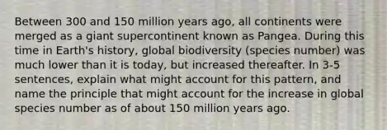 Between 300 and 150 million years ago, all continents were merged as a giant supercontinent known as Pangea. During this time in Earth's history, global biodiversity (species number) was much lower than it is today, but increased thereafter. In 3-5 sentences, explain what might account for this pattern, and name the principle that might account for the increase in global species number as of about 150 million years ago.