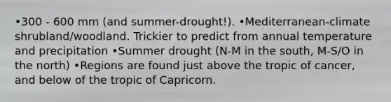 •300 - 600 mm (and summer-drought!). •Mediterranean-climate shrubland/woodland. Trickier to predict from annual temperature and precipitation •Summer drought (N-M in the south, M-S/O in the north) •Regions are found just above the tropic of cancer, and below of the tropic of Capricorn.