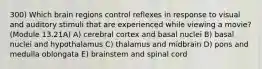 300) Which brain regions control reflexes in response to visual and auditory stimuli that are experienced while viewing a movie? (Module 13.21A) A) cerebral cortex and basal nuclei B) basal nuclei and hypothalamus C) thalamus and midbrain D) pons and medulla oblongata E) brainstem and spinal cord