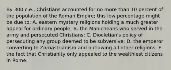 By 300 c.e., Christians accounted for no more than 10 percent of the population of the Roman Empire; this low percentage might be due to: A. eastern mystery religions holding a much greater appeal for ordinary people; B. the Manicheans who served in the army and persecuted Christians; C. Diocletian's policy of persecuting any group deemed to be subversive; D. the emperor converting to Zoroastrianism and outlawing all other religions; E. the fact that Christianity only appealed to the wealthiest citizens in Rome.