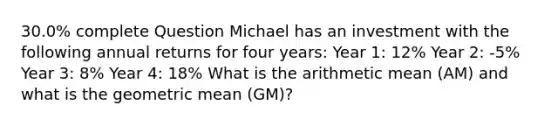 30.0% complete Question Michael has an investment with the following annual returns for four years: Year 1: 12% Year 2: -5% Year 3: 8% Year 4: 18% What is the arithmetic mean (AM) and what is the geometric mean (GM)?