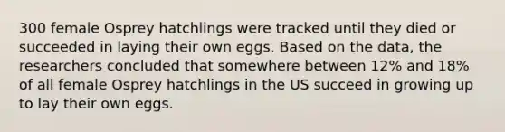 300 female Osprey hatchlings were tracked until they died or succeeded in laying their own eggs. Based on the data, the researchers concluded that somewhere between 12% and 18% of all female Osprey hatchlings in the US succeed in growing up to lay their own eggs.