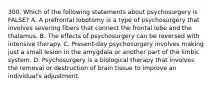 300. Which of the following statements about psychosurgery is FALSE? A. A prefrontal lobotomy is a type of psychosurgery that involves severing fibers that connect the frontal lobe and the thalamus. B. The effects of psychosurgery can be reversed with intensive therapy. C. Present-day psychosurgery involves making just a small lesion in the amygdala or another part of the limbic system. D. Psychosurgery is a biological therapy that involves the removal or destruction of brain tissue to improve an individual's adjustment.