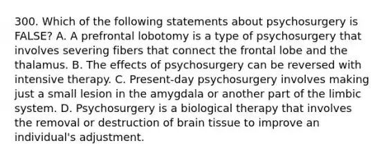 300. Which of the following statements about psychosurgery is FALSE? A. A prefrontal lobotomy is a type of psychosurgery that involves severing fibers that connect the frontal lobe and the thalamus. B. The effects of psychosurgery can be reversed with intensive therapy. C. Present-day psychosurgery involves making just a small lesion in the amygdala or another part of the limbic system. D. Psychosurgery is a biological therapy that involves the removal or destruction of brain tissue to improve an individual's adjustment.