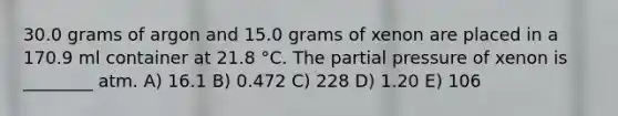 30.0 grams of argon and 15.0 grams of xenon are placed in a 170.9 ml container at 21.8 °C. The partial pressure of xenon is ________ atm. A) 16.1 B) 0.472 C) 228 D) 1.20 E) 106