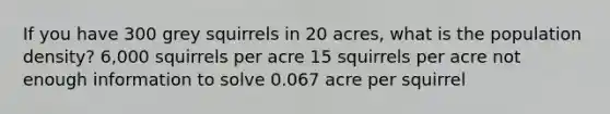 If you have 300 grey squirrels in 20 acres, what is the population density? 6,000 squirrels per acre 15 squirrels per acre not enough information to solve 0.067 acre per squirrel