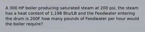 A 300 HP boiler producing saturated steam at 200 psi, the steam has a heat content of 1,198 Btu/LB and the Feedwater entering the drum is 200F how many pounds of Feedwater per hour would the boiler require?