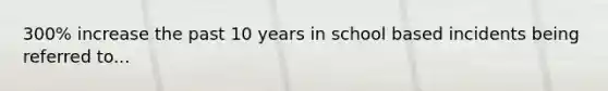 300% increase the past 10 years in school based incidents being referred to...