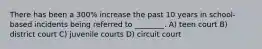 There has been a 300% increase the past 10 years in school-based incidents being referred to ________. A) teen court B) district court C) juvenile courts D) circuit court