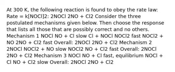 At 300 K, the following reaction is found to obey the rate law: Rate = k[NOCl]2: 2NOCl 2NO + Cl2 Consider the three postulated mechanisms given below. Then choose the response that lists all those that are possibly correct and no others. Mechanism 1 NOCl NO + Cl slow Cl + NOCl NOCl2 fast NOCl2 + NO 2NO + Cl2 fast Overall: 2NOCl 2NO + Cl2 Mechanism 2 2NOCl NOCl2 + NO slow NOCl2 NO + Cl2 fast Overall: 2NOCl 2NO + Cl2 Mechanism 3 NOCl NO + Cl fast, equilibrium NOCl + Cl NO + Cl2 slow Overall: 2NOCl 2NO + Cl2