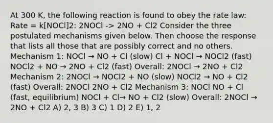 At 300 K, the following reaction is found to obey the rate law: Rate = k[NOCl]2: 2NOCl -> 2NO + Cl2 Consider the three postulated mechanisms given below. Then choose the response that lists all those that are possibly correct and no others. Mechanism 1: NOCl → NO + Cl (slow) Cl + NOCl → NOCl2 (fast) NOCl2 + NO → 2NO + Cl2 (fast) Overall: 2NOCl → 2NO + Cl2 Mechanism 2: 2NOCl → NOCl2 + NO (slow) NOCl2 → NO + Cl2 (fast) Overall: 2NOCl 2NO + Cl2 Mechanism 3: NOCl NO + Cl (fast, equilibrium) NOCl + Cl→ NO + Cl2 (slow) Overall: 2NOCl → 2NO + Cl2 A) 2, 3 B) 3 C) 1 D) 2 E) 1, 2