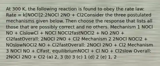 At 300 K, the following reaction is found to obey the rate law: Rate = k[NOCl]2:2NOCl 2NO + Cl2Consider the three postulated mechanisms given below. Then choose the response that lists all those that are possibly correct and no others. Mechanism 1 NOCl NO + ClslowCl + NOCl NOCl2fastNOCl2 + NO 2NO + Cl2fastOverall: 2NOCl 2NO + Cl2 Mechanism 2 2NOCl NOCl2 + NOslowNOCl2 NO + Cl2fastOverall: 2NOCl 2NO + Cl2 Mechanism 3 NOCl NO + Clfast, equilibriumNOCl + Cl NO + Cl2slow Overall: 2NOCl 2NO + Cl2 (a) 2, 3 (b) 3 (c) 1 (d) 2 (e) 1, 2