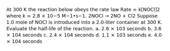 At 300 K the reaction below obeys the rate law Rate = k[NOCl]2 where k = 2.8 × 10−5 M−1•s−1. 2NOCl → 2NO + Cl2 Suppose 1.0 mole of NOCl is introduced into a 2.0-liter container at 300 K. Evaluate the half-life of the reaction. a. 2.6 × 103 seconds b. 3.6 × 104 seconds c. 2.4 × 104 seconds d. 1.1 × 103 seconds e. 4.0 × 104 seconds