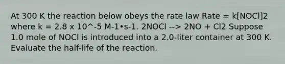 At 300 K the reaction below obeys the rate law Rate = k[NOCl]2 where k = 2.8 x 10^-5 M-1•s-1. 2NOCl --> 2NO + Cl2 Suppose 1.0 mole of NOCl is introduced into a 2.0-liter container at 300 K. Evaluate the half-life of the reaction.