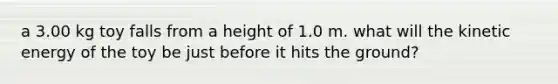 a 3.00 kg toy falls from a height of 1.0 m. what will the kinetic energy of the toy be just before it hits the ground?