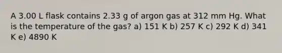 A 3.00 L flask contains 2.33 g of argon gas at 312 mm Hg. What is the temperature of the gas? a) 151 K b) 257 K c) 292 K d) 341 K e) 4890 K