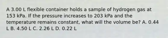 A 3.00 L flexible container holds a sample of hydrogen gas at 153 kPa. If the pressure increases to 203 kPa and the temperature remains constant, what will the volume be? A. 0.44 L B. 4.50 L C. 2.26 L D. 0.22 L