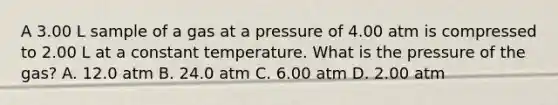 A 3.00 L sample of a gas at a pressure of 4.00 atm is compressed to 2.00 L at a constant temperature. What is the pressure of the gas? A. 12.0 atm B. 24.0 atm C. 6.00 atm D. 2.00 atm