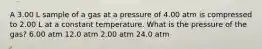 A 3.00 L sample of a gas at a pressure of 4.00 atm is compressed to 2.00 L at a constant temperature. What is the pressure of the gas? 6.00 atm 12.0 atm 2.00 atm 24.0 atm