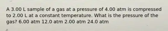 A 3.00 L sample of a gas at a pressure of 4.00 atm is compressed to 2.00 L at a constant temperature. What is the pressure of the gas? 6.00 atm 12.0 atm 2.00 atm 24.0 atm