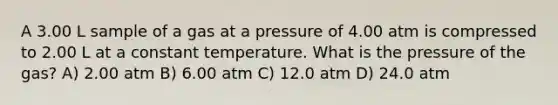 A 3.00 L sample of a gas at a pressure of 4.00 atm is compressed to 2.00 L at a constant temperature. What is the pressure of the gas? A) 2.00 atm B) 6.00 atm C) 12.0 atm D) 24.0 atm