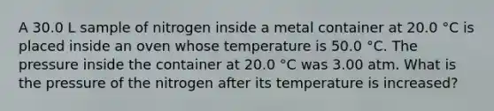 A 30.0 L sample of nitrogen inside a metal container at 20.0 °C is placed inside an oven whose temperature is 50.0 °C. The pressure inside the container at 20.0 °C was 3.00 atm. What is the pressure of the nitrogen after its temperature is increased?