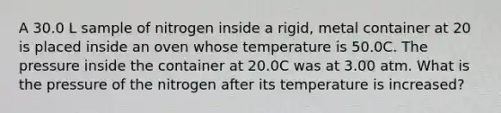 A 30.0 L sample of nitrogen inside a rigid, metal container at 20 is placed inside an oven whose temperature is 50.0C. The pressure inside the container at 20.0C was at 3.00 atm. What is the pressure of the nitrogen after its temperature is increased?