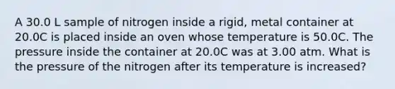 A 30.0 L sample of nitrogen inside a rigid, metal container at 20.0C is placed inside an oven whose temperature is 50.0C. The pressure inside the container at 20.0C was at 3.00 atm. What is the pressure of the nitrogen after its temperature is increased?