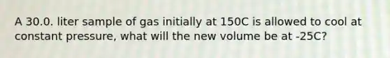 A 30.0. liter sample of gas initially at 150C is allowed to cool at constant pressure, what will the new volume be at -25C?