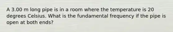 A 3.00 m long pipe is in a room where the temperature is 20 degrees Celsius. What is the fundamental frequency if the pipe is open at both ends?