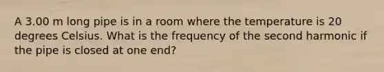 A 3.00 m long pipe is in a room where the temperature is 20 degrees Celsius. What is the frequency of the second harmonic if the pipe is closed at one end?