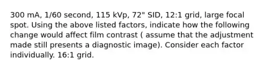 300 mA, 1/60 second, 115 kVp, 72" SID, 12:1 grid, large focal spot. Using the above listed factors, indicate how the following change would affect film contrast ( assume that the adjustment made still presents a diagnostic image). Consider each factor individually. 16:1 grid.