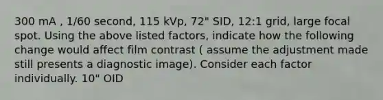 300 mA , 1/60 second, 115 kVp, 72" SID, 12:1 grid, large focal spot. Using the above listed factors, indicate how the following change would affect film contrast ( assume the adjustment made still presents a diagnostic image). Consider each factor individually. 10" OID