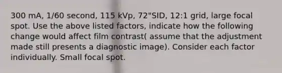 300 mA, 1/60 second, 115 kVp, 72"SID, 12:1 grid, large focal spot. Use the above listed factors, indicate how the following change would affect film contrast( assume that the adjustment made still presents a diagnostic image). Consider each factor individually. Small focal spot.