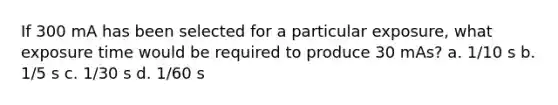 If 300 mA has been selected for a particular exposure, what exposure time would be required to produce 30 mAs? a. 1/10 s b. 1/5 s c. 1/30 s d. 1/60 s