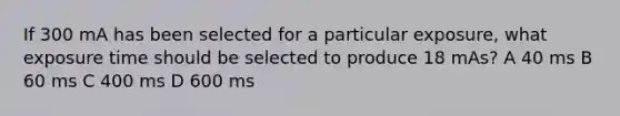 If 300 mA has been selected for a particular exposure, what exposure time should be selected to produce 18 mAs? A 40 ms B 60 ms C 400 ms D 600 ms