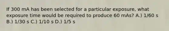 If 300 mA has been selected for a particular exposure, what exposure time would be required to produce 60 mAs? A.) 1/60 s B.) 1/30 s C.) 1/10 s D.) 1/5 s