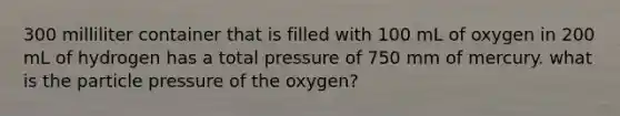 300 milliliter container that is filled with 100 mL of oxygen in 200 mL of hydrogen has a total pressure of 750 mm of mercury. what is the particle pressure of the oxygen?