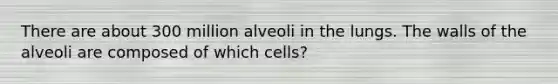 There are about 300 million alveoli in the lungs. The walls of the alveoli are composed of which cells?