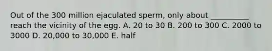 Out of the 300 million ejaculated sperm, only about __________ reach the vicinity of the egg. A. 20 to 30 B. 200 to 300 C. 2000 to 3000 D. 20,000 to 30,000 E. half