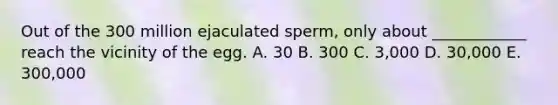 Out of the 300 million ejaculated sperm, only about ____________ reach the vicinity of the egg. A. 30 B. 300 C. 3,000 D. 30,000 E. 300,000