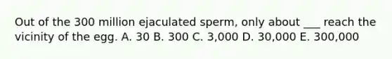 Out of the 300 million ejaculated sperm, only about ___ reach the vicinity of the egg. A. 30 B. 300 C. 3,000 D. 30,000 E. 300,000