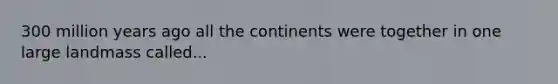 300 million years ago all the continents were together in one large landmass called...