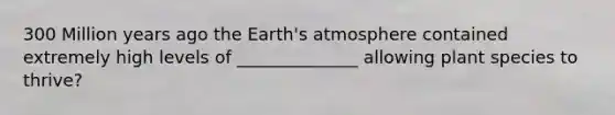 300 Million years ago the <a href='https://www.questionai.com/knowledge/kRonPjS5DU-earths-atmosphere' class='anchor-knowledge'>earth's atmosphere</a> contained extremely high levels of ______________ allowing plant species to thrive?