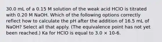 30.0 mL of a 0.15 M solution of the weak acid HClO is titrated with 0.20 M NaOH. Which of the following options correctly reflect how to calculate the pH after the addition of 16.5 mL of NaOH? Select all that apply. (The equivalence point has not yet been reached.) Ka for HClO is equal to 3.0 × 10-6.