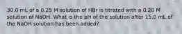 30.0 mL of a 0.25 M solution of HBr is titrated with a 0.20 M solution of NaOH. What is the pH of the solution after 15.0 mL of the NaOH solution has been added?