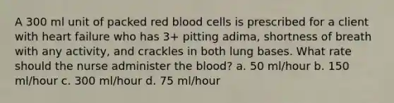 A 300 ml unit of packed red blood cells is prescribed for a client with heart failure who has 3+ pitting adima, shortness of breath with any activity, and crackles in both lung bases. What rate should the nurse administer the blood? a. 50 ml/hour b. 150 ml/hour c. 300 ml/hour d. 75 ml/hour