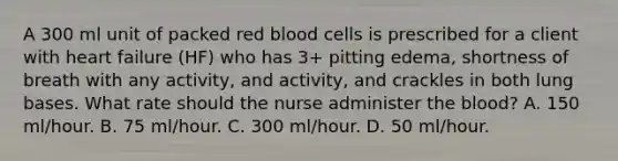 A 300 ml unit of packed red blood cells is prescribed for a client with heart failure (HF) who has 3+ pitting edema, shortness of breath with any activity, and activity, and crackles in both lung bases. What rate should the nurse administer the blood? A. 150 ml/hour. B. 75 ml/hour. C. 300 ml/hour. D. 50 ml/hour.