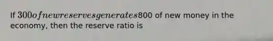 If 300 of new reserves generates800 of new money in the economy, then the reserve ratio is