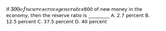 If 300 of new reserves generates800 of new money in the economy, then the reserve ratio is _________ A. 2.7 percent B. 12.5 percent C. 37.5 percent D. 40 percent